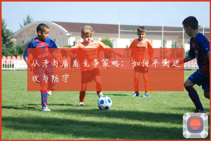 从矛与盾看竞争策略：如何平衡进攻与防守