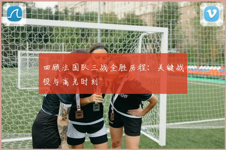 回顾法国队三战全胜历程：关键战役与高光时刻