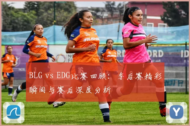 BLG vs EDG比赛回顾:季后赛精彩瞬间与赛后深度分析