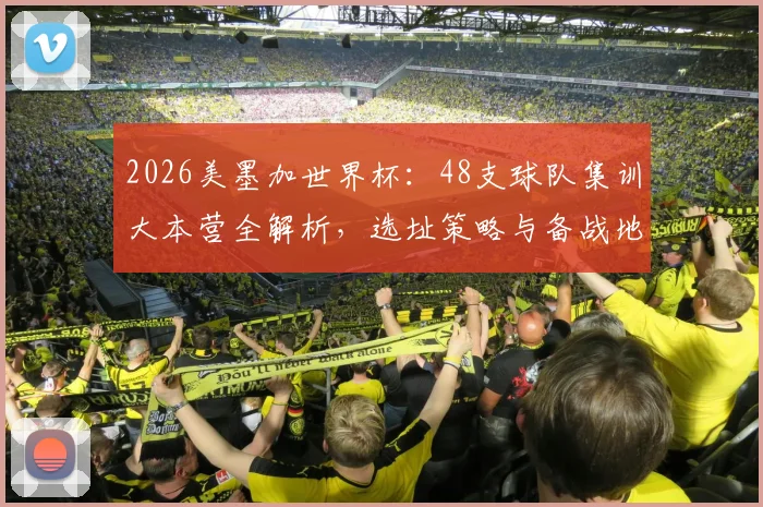 2026美墨加世界杯：48支球队集训大本营全解析，选址策略与备战地图一览