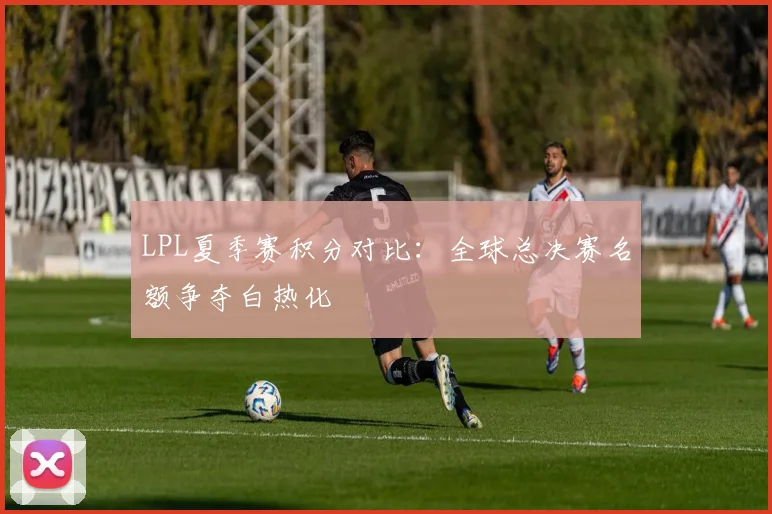 LPL夏季赛积分对比：全球总决赛名额争夺白热化