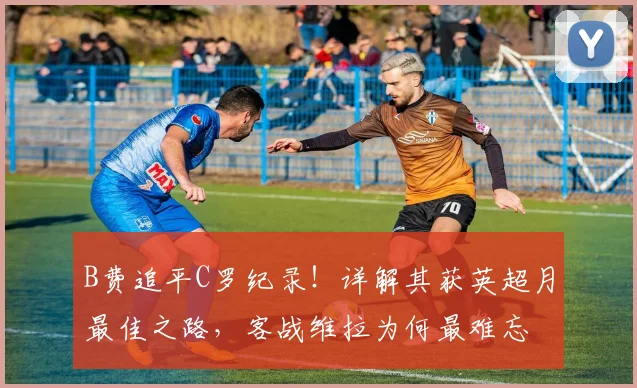 B费追平C罗纪录！详解其获英超月最佳之路，客战维拉为何最难忘