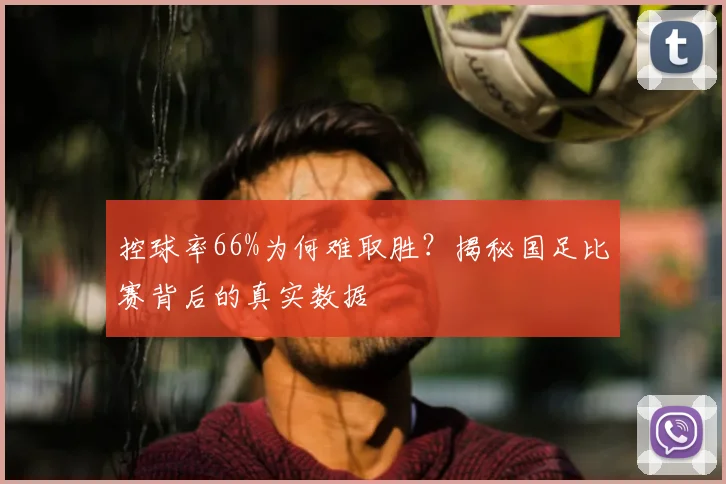 控球率66%为何难取胜？揭秘国足比赛背后的真实数据