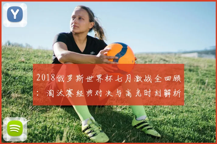 2018俄罗斯世界杯七月激战全回顾：淘汰赛经典对决与高光时刻解析
