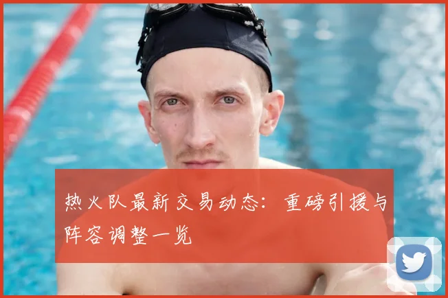 热火队最新交易动态：重磅引援与阵容调整一览