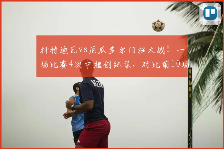 科特迪瓦vs厄瓜多尔门框大战！一场比赛4次中框创纪录，对比前10场仅5次，附2026世界杯预选赛门柱统计集锦
