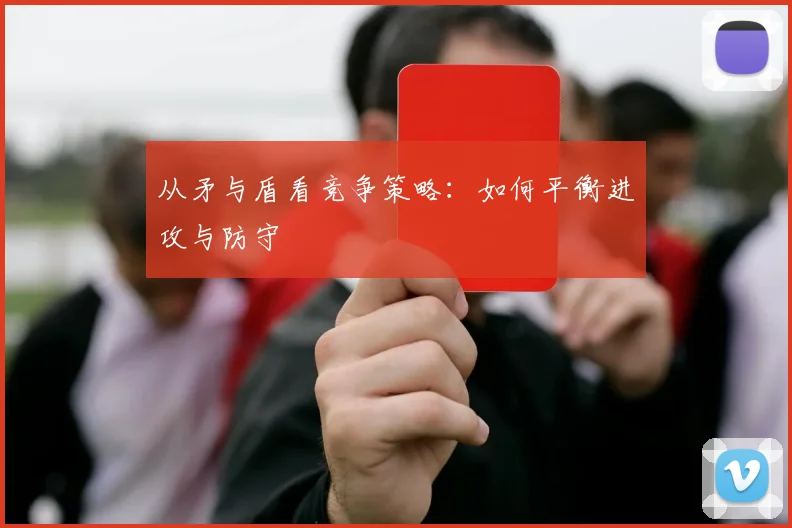 从矛与盾看竞争策略：如何平衡进攻与防守