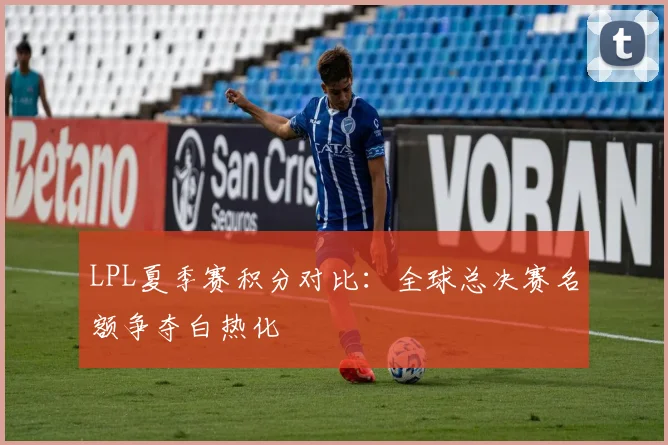 LPL夏季赛积分对比：全球总决赛名额争夺白热化